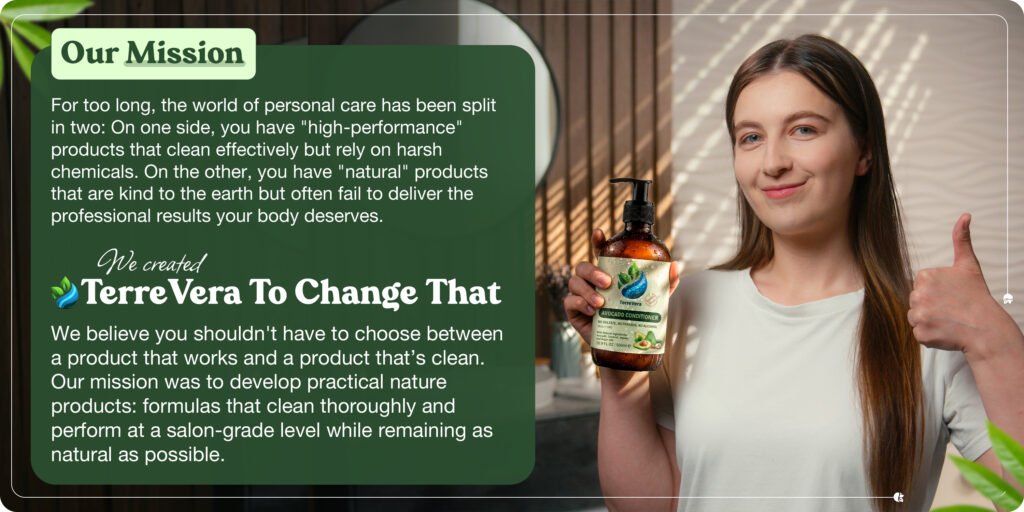Our MissionFor too long, the world of personal care has been split in two: On one side, you have "high-performance"products that clean effectively but rely on harsh chemicals. On the other, you have "natural" productsthat are kind to the earth but often fail to deliver the professional results your body deserves.We created Terre Vera To Change That. We believe you shouldn't have to choose between a product that works and a product that's clean.Our mission was to develop practical nature products: formulas that clean thoroughly and perform at a salon-grade level while remaining as natural as possible.