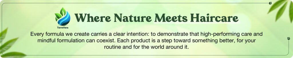 TerreVeraWhere Nature Meets HaircareCrafted with carefully selected botanical ingredients, our shampoo & conditioner system is designed to deeply nourish, hydrate, and strengthen your hair from root to tip. Experience a clean, gentle formula that helps restore softness, enhance shine, and support healthier-looking hair with every wash-naturally.