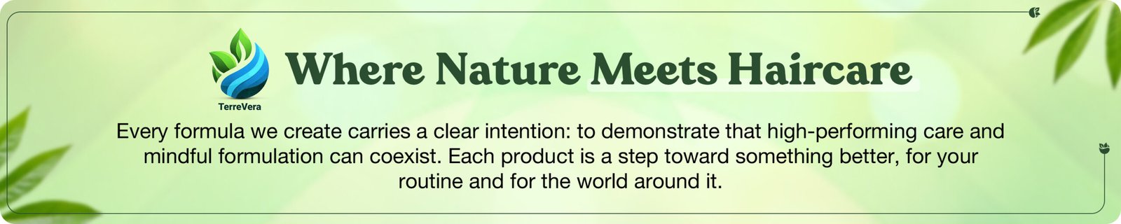 TerreVeraWhere Nature Meets HaircareEvery formula we create carries a clear intention: to demonstrate that high-performing care and mindful formulation can coexist. Each product is a step toward something better, for your routine and for the world around it.