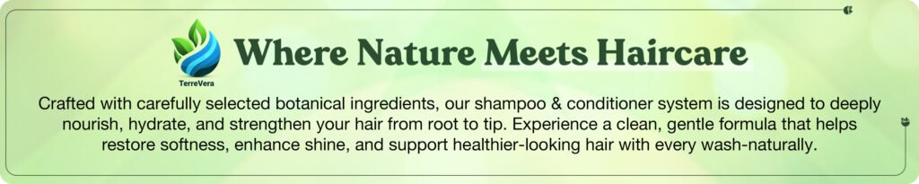 TerreVeraWhere Nature Meets HaircareCrafted with carefully selected botanical ingredients, our shampoo & conditioner system is designed to deeply nourish, hydrate, and strengthen your hair from root to tip. Experience a clean, gentle formula that helps restore softness, enhance shine, and support healthier-looking hair with every wash-naturally.
